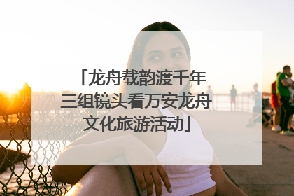 龙舟载韵渡千年 三组镜头看万安龙舟文化旅游活动