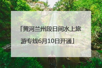 黄河兰州段日间水上旅游专线6月10日开通