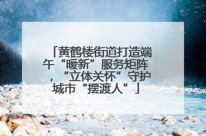 黄鹤楼街道打造端午“暖新”服务矩阵，“立体关怀”守护城市“摆渡人”