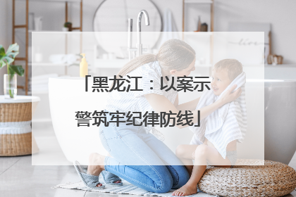 黑龙江：以案示警筑牢纪律防线