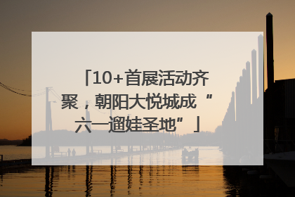 10+首展活动齐聚，朝阳大悦城成“六一遛娃圣地”