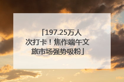 197.25万人次打卡！焦作端午文旅市场强势吸粉