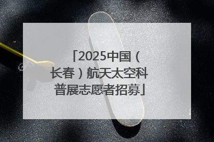2025中国（长春）航天太空科普展志愿者招募
