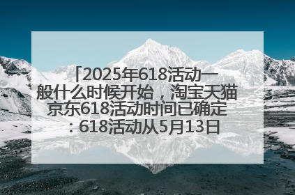 2025年618活动一般什么时候开始，淘宝天猫京东618活动时间已确定：618活动从5月13日开始到6月20日结束