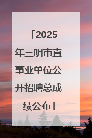 2025年三明市直事业单位公开招聘总成绩公布