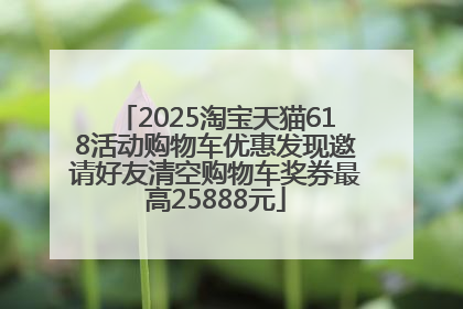 2025淘宝天猫618活动购物车优惠发现邀请好友清空购物车奖券最高25888元