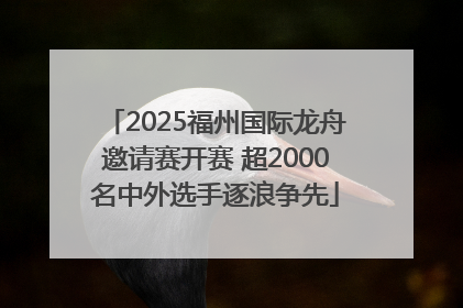 2025福州国际龙舟邀请赛开赛 超2000名中外选手逐浪争先