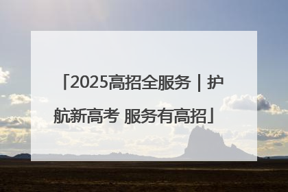 2025高招全服务｜护航新高考 服务有高招