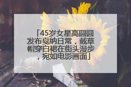 45岁女星高圆圆发布戛纳日常，戴草帽穿白裙在街头漫步，宛如电影画面