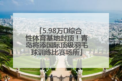 5.98万㎡综合性体育基地封顶！青岛将添国际顶级羽毛球训练比赛场所