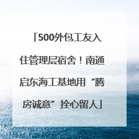 500外包工友入住管理层宿舍！南通启东海工基地用“腾房诚意”拴心留人