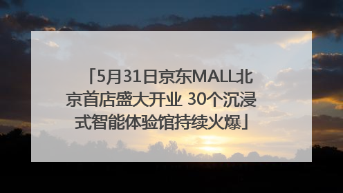 5月31日京东MALL北京首店盛大开业 30个沉浸式智能体验馆持续火爆