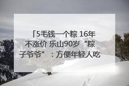 5毛钱一个粽 16年不涨价 乐山90岁“粽子爷爷”：方便年轻人吃口热乎早饭｜封面头条