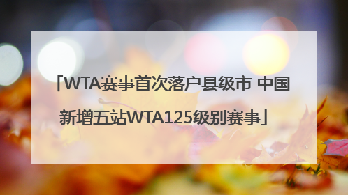 WTA赛事首次落户县级市 中国新增五站WTA125级别赛事